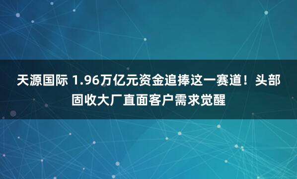 天源国际 1.96万亿元资金追捧这一赛道！头部固收大厂直面客户需求觉醒
