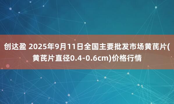 创达盈 2025年9月11日全国主要批发市场黄芪片(黄芪片直径0.4-0.6cm)价格行情