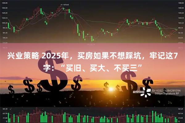 兴业策略 2025年，买房如果不想踩坑，牢记这7字：“买旧、买大、不买三”