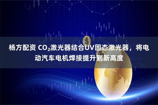杨方配资 CO₂激光器结合UV固态激光器，将电动汽车电机焊接提升到新高度