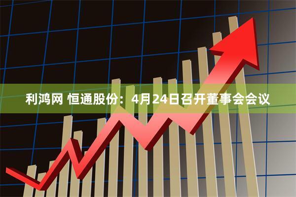 利鸿网 恒通股份：4月24日召开董事会会议