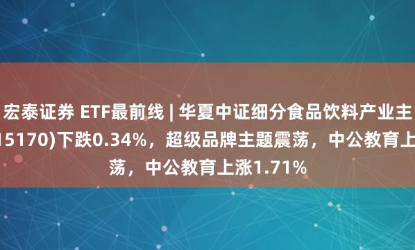 宏泰证券 ETF最前线 | 华夏中证细分食品饮料产业主题ETF(515170)下跌0.34%，超级品牌主题震荡，中公教育上涨1.71%