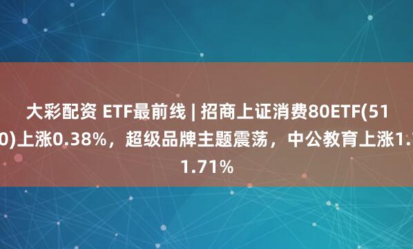 大彩配资 ETF最前线 | 招商上证消费80ETF(510150)上涨0.38%，超级品牌主题震荡，中公教育上涨1.71%