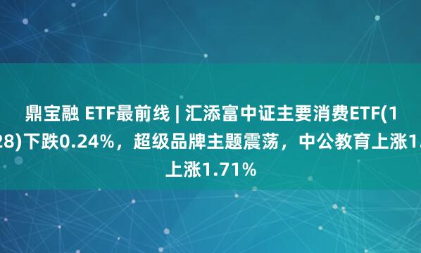 鼎宝融 ETF最前线 | 汇添富中证主要消费ETF(159928)下跌0.24%，超级品牌主题震荡，中公教育上涨1.71%