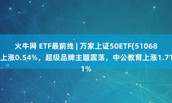 火牛网 ETF最前线 | 万家上证50ETF(510680)上涨0.54%，超级品牌主题震荡，中公教育上涨1.71%