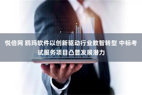 悦倍网 鸥玛软件以创新驱动行业数智转型 中标考试服务项目凸显发展潜力