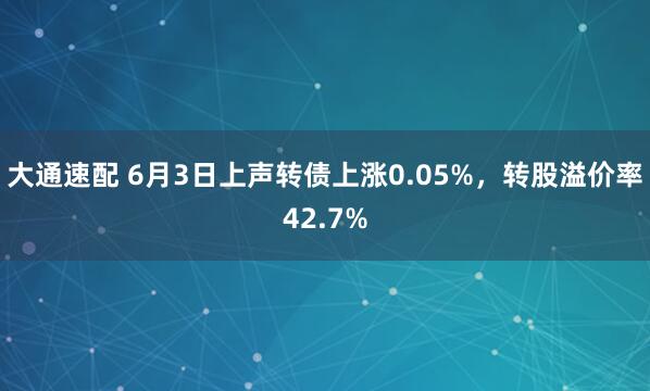 大通速配 6月3日上声转债上涨0.05%，转股溢价率42.7%