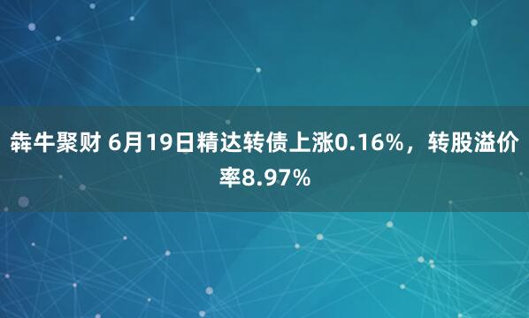 犇牛聚财 6月19日精达转债上涨0.16%，转股溢价率8.97%