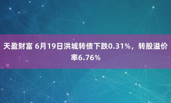 天盈财富 6月19日洪城转债下跌0.31%，转股溢价率6.76%