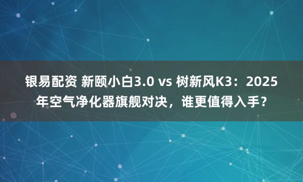 银易配资 新颐小白3.0 vs 树新风K3：2025年空气净化器旗舰对决，谁更值得入手？