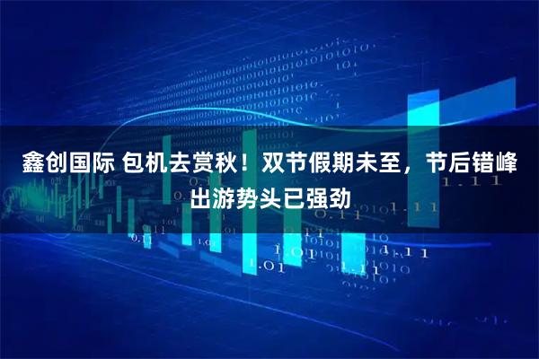 鑫创国际 包机去赏秋！双节假期未至，节后错峰出游势头已强劲