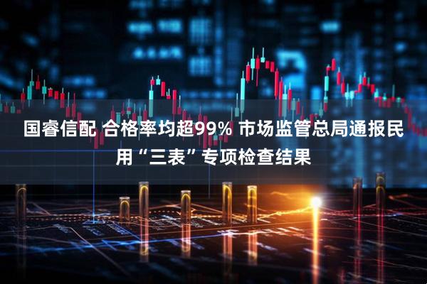 国睿信配 合格率均超99% 市场监管总局通报民用“三表”专项检查结果