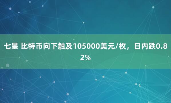 七星 比特币向下触及105000美元/枚，日内跌0.82%