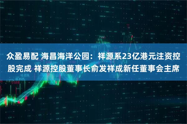 众盈易配 海昌海洋公园：祥源系23亿港元注资控股完成 祥源控股董事长俞发祥成新任董事会主席
