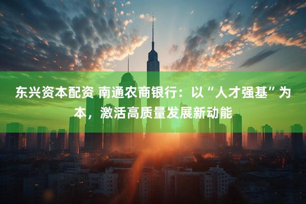 东兴资本配资 南通农商银行：以“人才强基”为本，激活高质量发展新动能