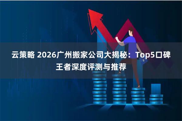 云策略 2026广州搬家公司大揭秘：Top5口碑王者深度评测与推荐