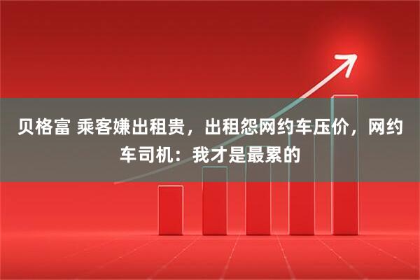 贝格富 乘客嫌出租贵，出租怨网约车压价，网约车司机：我才是最累的