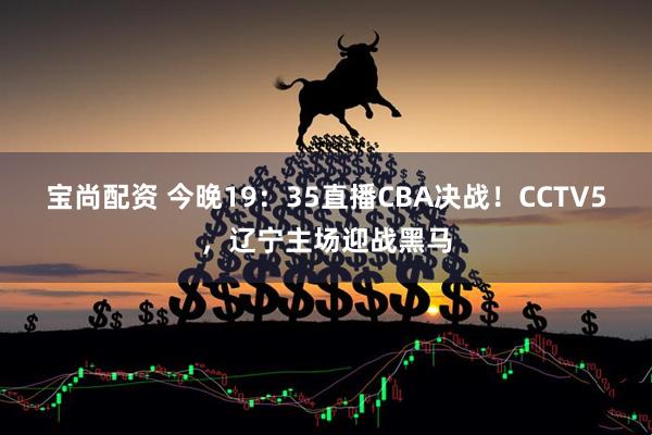 宝尚配资 今晚19：35直播CBA决战！CCTV5，辽宁主场迎战黑马