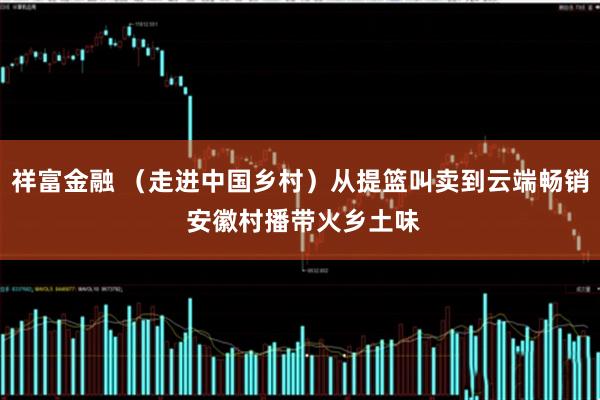 祥富金融 （走进中国乡村）从提篮叫卖到云端畅销 安徽村播带火乡土味