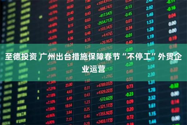 至德投资 广州出台措施保障春节“不停工”外贸企业运营