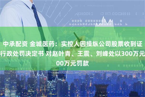 中承配资 金城医药：实控人因操纵公司股票收到证监会行政处罚决定书 对赵叶青、王震、刘峰处以300万元罚款