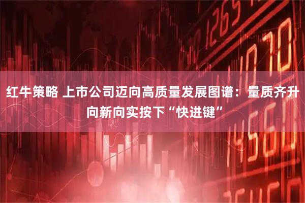 红牛策略 上市公司迈向高质量发展图谱：量质齐升 向新向实按下“快进键”