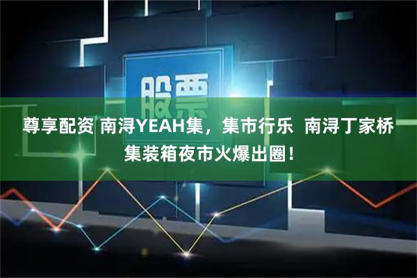 尊享配资 南浔YEAH集，集市行乐  南浔丁家桥集装箱夜市火爆出圈！