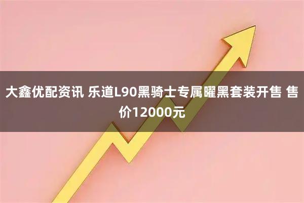 大鑫优配资讯 乐道L90黑骑士专属曜黑套装开售 售价12000元