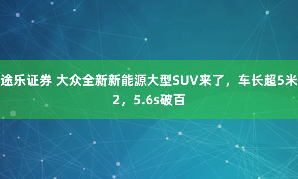 途乐证券 大众全新新能源大型SUV来了，车长超5米2，5.6s破百