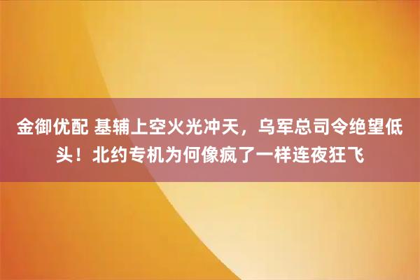 金御优配 基辅上空火光冲天，乌军总司令绝望低头！北约专机为何像疯了一样连夜狂飞