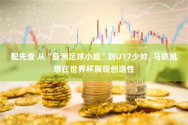 配先查 从“亚洲足球小姐”到U17少帅, 马晓旭想在世界杯展现创造性
