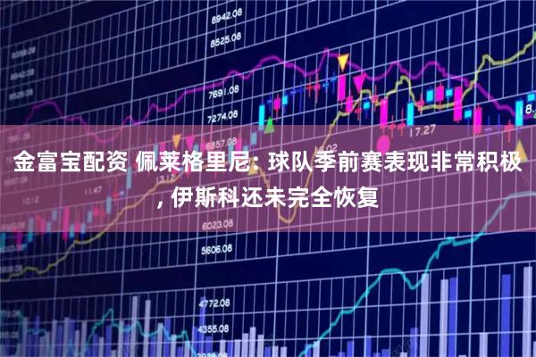 金富宝配资 佩莱格里尼: 球队季前赛表现非常积极, 伊斯科还未完全恢复