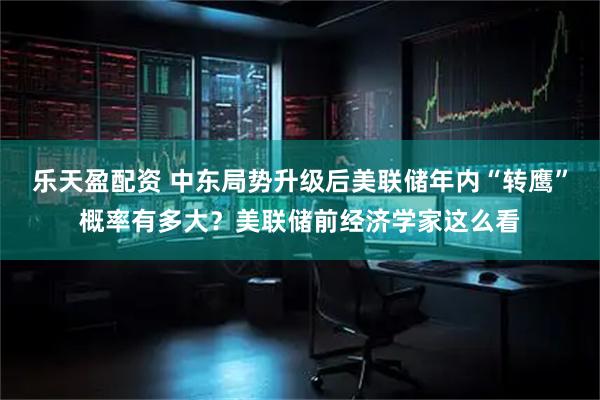 乐天盈配资 中东局势升级后美联储年内“转鹰”概率有多大？美联储前经济学家这么看